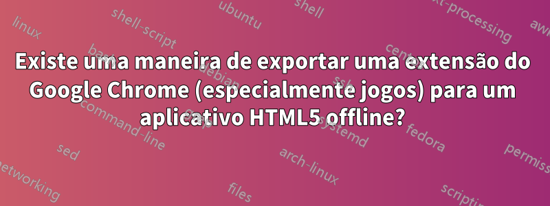 Existe uma maneira de exportar uma extensão do Google Chrome (especialmente jogos) para um aplicativo HTML5 offline?