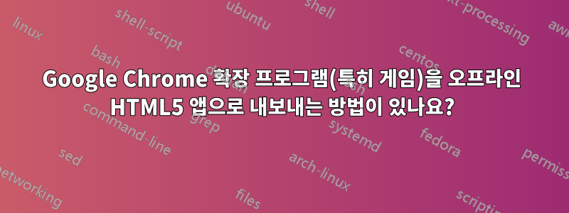 Google Chrome 확장 프로그램(특히 게임)을 오프라인 HTML5 앱으로 내보내는 방법이 있나요?