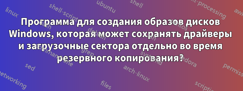 Программа для создания образов дисков Windows, которая может сохранять драйверы и загрузочные сектора отдельно во время резервного копирования?