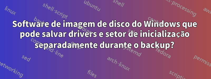 Software de imagem de disco do Windows que pode salvar drivers e setor de inicialização separadamente durante o backup?