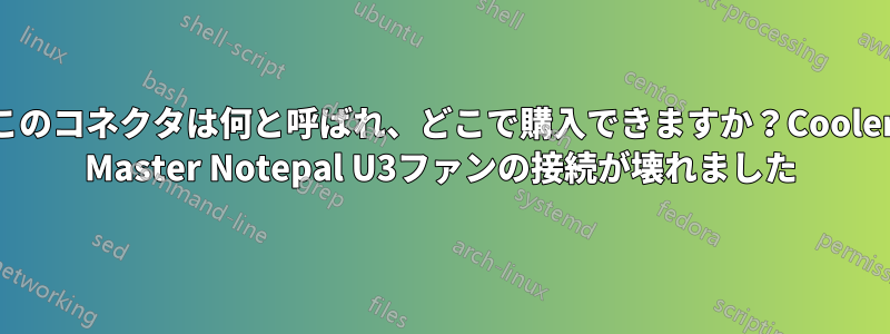 このコネクタは何と呼ばれ、どこで購入できますか？Cooler Master Notepal U3ファンの接続が壊れました
