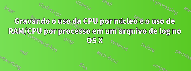 Gravando o uso da CPU por núcleo e o uso de RAM/CPU por processo em um arquivo de log no OS X
