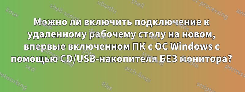 Можно ли включить подключение к удаленному рабочему столу на новом, впервые включенном ПК с ОС Windows с помощью CD/USB-накопителя БЕЗ монитора?