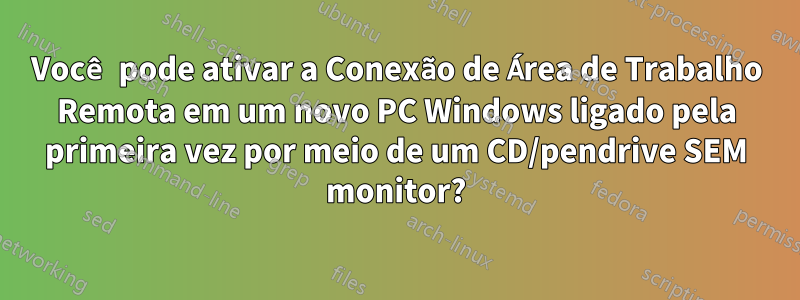 Você pode ativar a Conexão de Área de Trabalho Remota em um novo PC Windows ligado pela primeira vez por meio de um CD/pendrive SEM monitor?