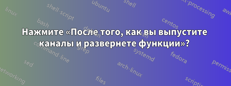 Нажмите «После того, как вы выпустите каналы и развернете функции»?
