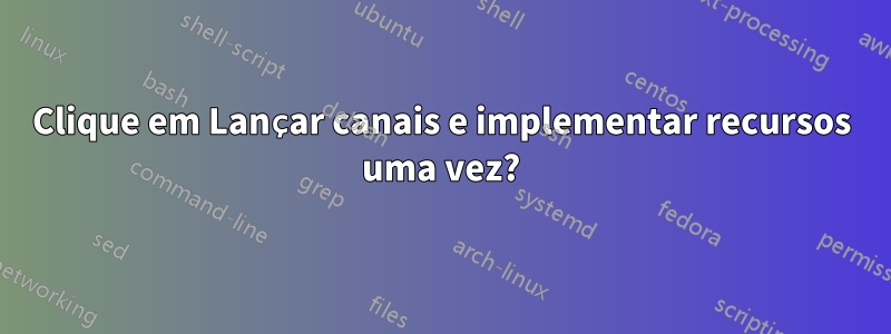 Clique em Lançar canais e implementar recursos uma vez?