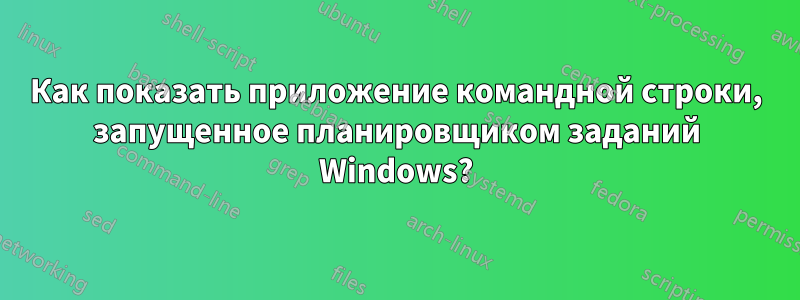 Как показать приложение командной строки, запущенное планировщиком заданий Windows?