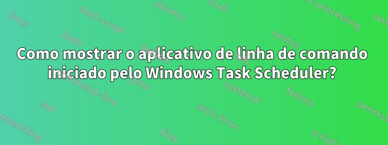Como mostrar o aplicativo de linha de comando iniciado pelo Windows Task Scheduler?
