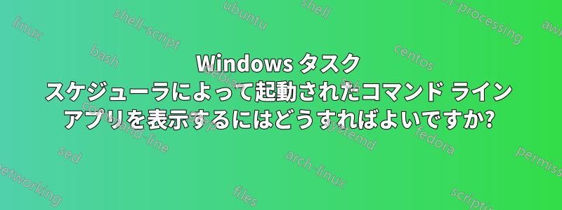 Windows タスク スケジューラによって起動されたコマンド ライン アプリを表示するにはどうすればよいですか?