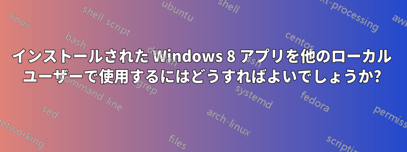 インストールされた Windows 8 アプリを他のローカル ユーザーで使用するにはどうすればよいでしょうか?