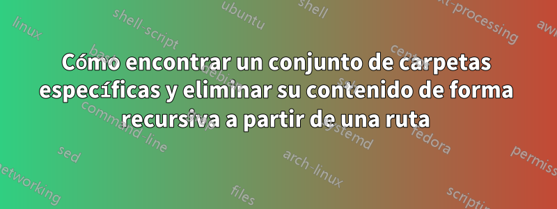 Cómo encontrar un conjunto de carpetas específicas y eliminar su contenido de forma recursiva a partir de una ruta
