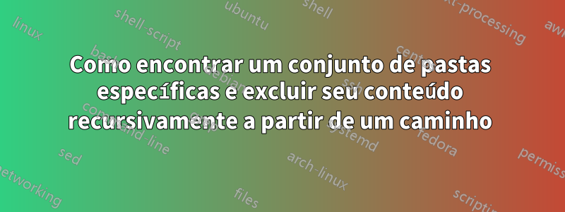 Como encontrar um conjunto de pastas específicas e excluir seu conteúdo recursivamente a partir de um caminho