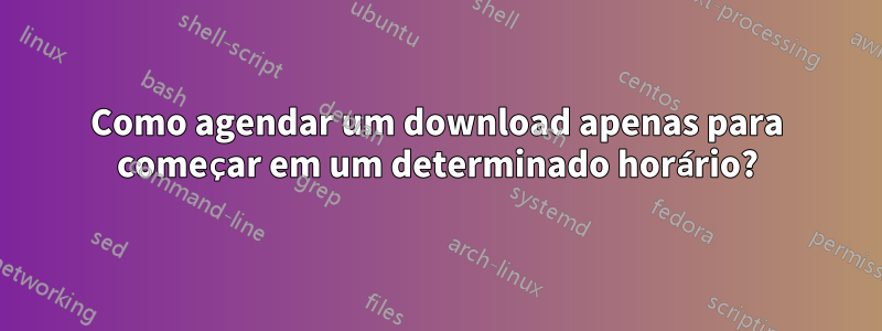 Como agendar um download apenas para começar em um determinado horário?