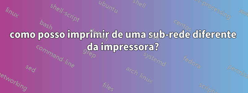 como posso imprimir de uma sub-rede diferente da impressora?