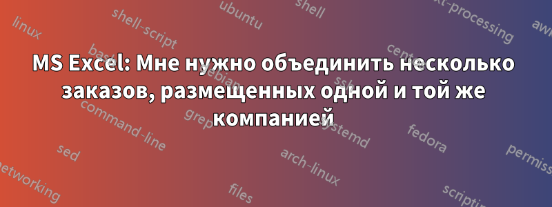 MS Excel: Мне нужно объединить несколько заказов, размещенных одной и той же компанией