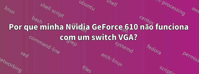 Por que minha Nvidia GeForce 610 não funciona com um switch VGA?