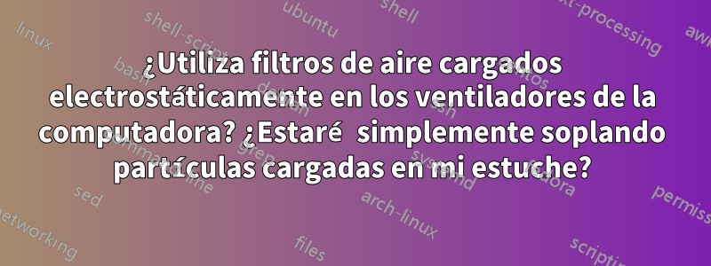¿Utiliza filtros de aire cargados electrostáticamente en los ventiladores de la computadora? ¿Estaré simplemente soplando partículas cargadas en mi estuche?
