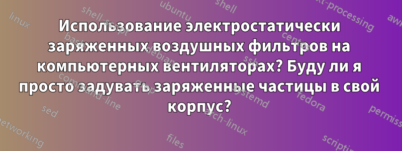 Использование электростатически заряженных воздушных фильтров на компьютерных вентиляторах? Буду ли я просто задувать заряженные частицы в свой корпус?