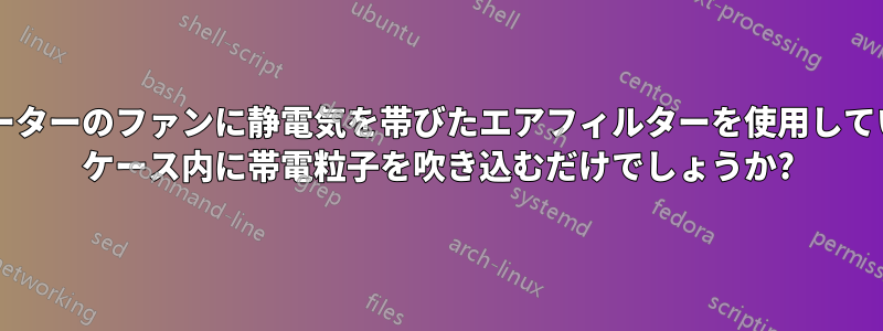 コンピューターのファンに静電気を帯びたエアフィルターを使用していますか? ケース内に帯電粒子を吹き込むだけでしょうか?