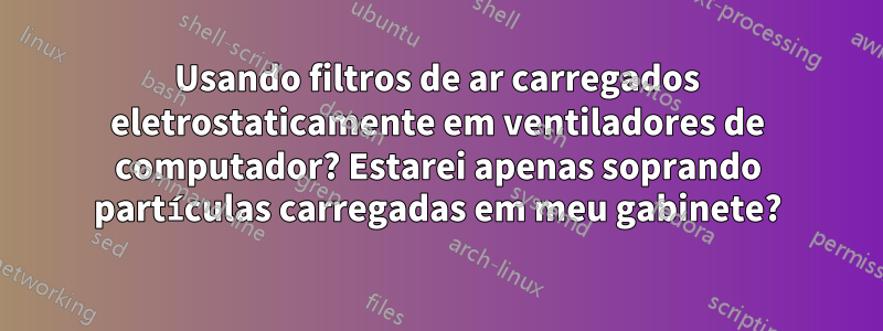 Usando filtros de ar carregados eletrostaticamente em ventiladores de computador? Estarei apenas soprando partículas carregadas em meu gabinete?
