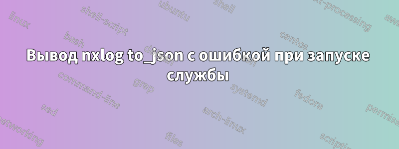 Вывод nxlog to_json с ошибкой при запуске службы