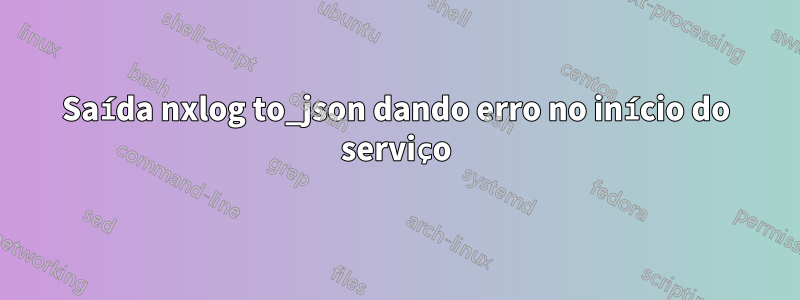 Saída nxlog to_json dando erro no início do serviço