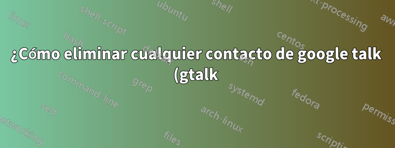¿Cómo eliminar cualquier contacto de google talk (gtalk)?