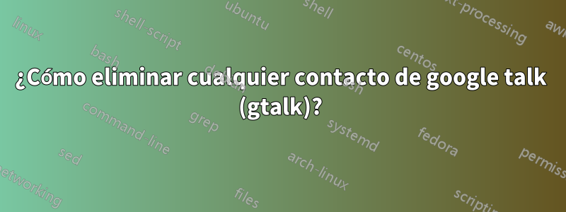 ¿Cómo eliminar cualquier contacto de google talk (gtalk)?