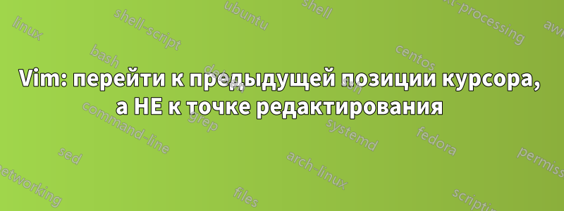 Vim: перейти к предыдущей позиции курсора, а НЕ к точке редактирования