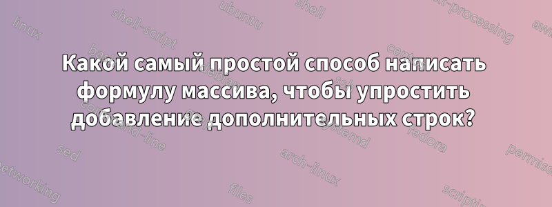 Какой самый простой способ написать формулу массива, чтобы упростить добавление дополнительных строк?