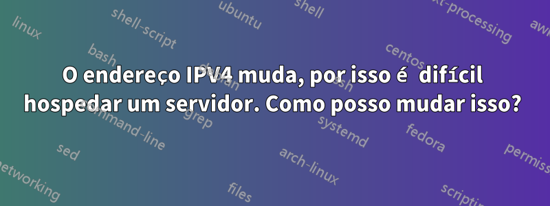 O endereço IPV4 muda, por isso é difícil hospedar um servidor. Como posso mudar isso?