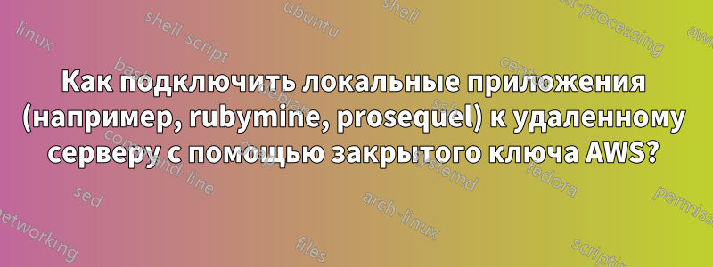 Как подключить локальные приложения (например, rubymine, prosequel) к удаленному серверу с помощью закрытого ключа AWS?