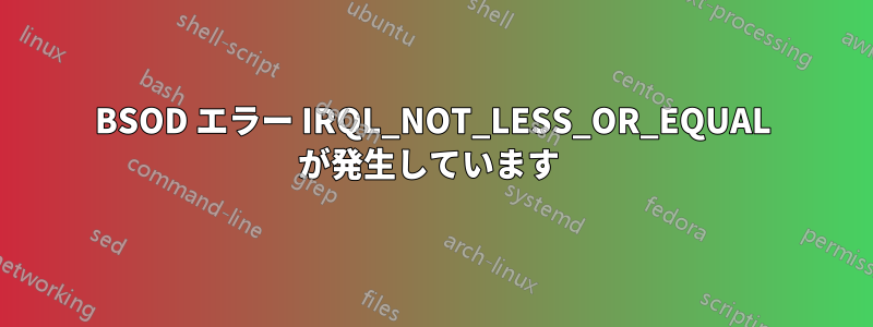 BSOD エラー IRQL_NOT_LESS_OR_EQUAL が発生しています 
