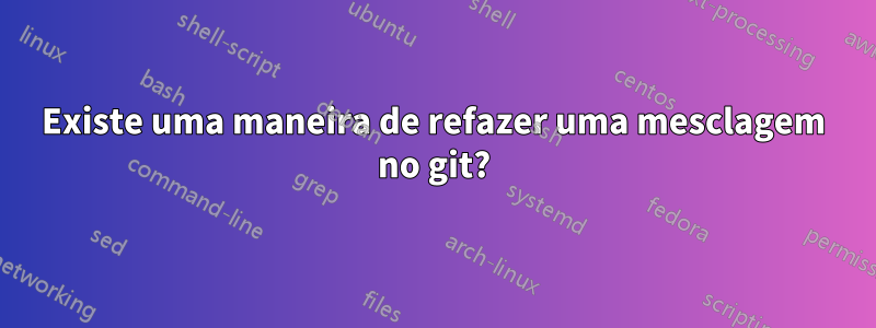 Existe uma maneira de refazer uma mesclagem no git?