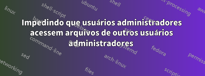 Impedindo que usuários administradores acessem arquivos de outros usuários administradores 