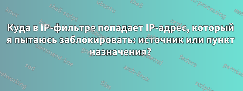 Куда в IP-фильтре попадает IP-адрес, который я пытаюсь заблокировать: источник или пункт назначения?