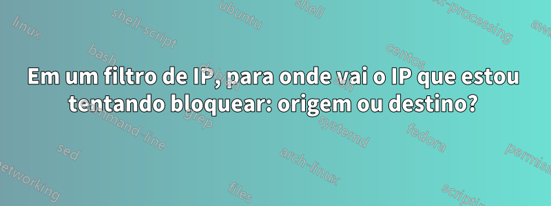 Em um filtro de IP, para onde vai o IP que estou tentando bloquear: origem ou destino?