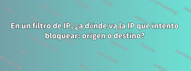 En un filtro de IP, ¿a dónde va la IP que intento bloquear: origen o destino?