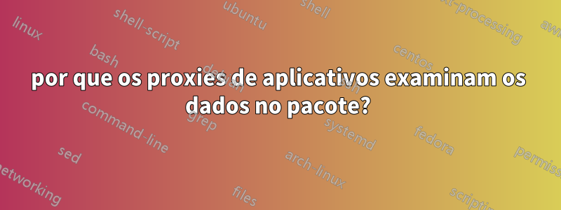 por que os proxies de aplicativos examinam os dados no pacote?