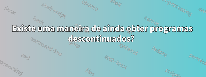 Existe uma maneira de ainda obter programas descontinuados? 