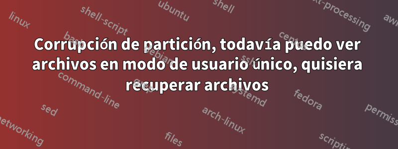 Corrupción de partición, todavía puedo ver archivos en modo de usuario único, quisiera recuperar archivos