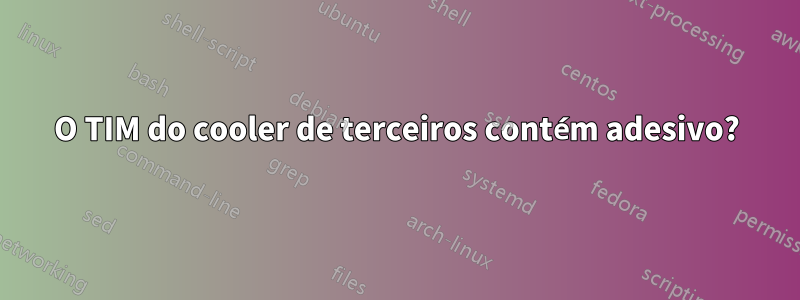 O TIM do cooler de terceiros contém adesivo?