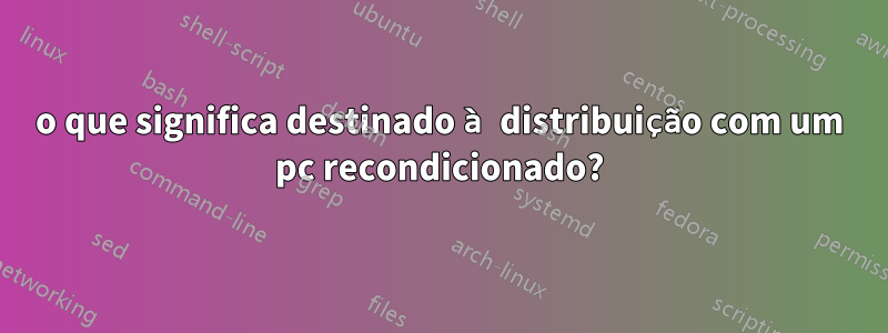 o que significa destinado à distribuição com um pc recondicionado?