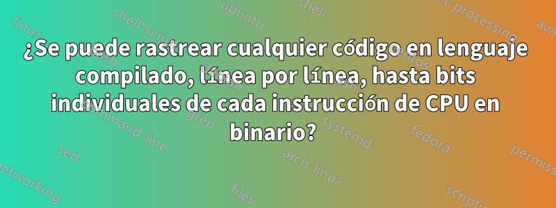 ¿Se puede rastrear cualquier código en lenguaje compilado, línea por línea, hasta bits individuales de cada instrucción de CPU en binario? 