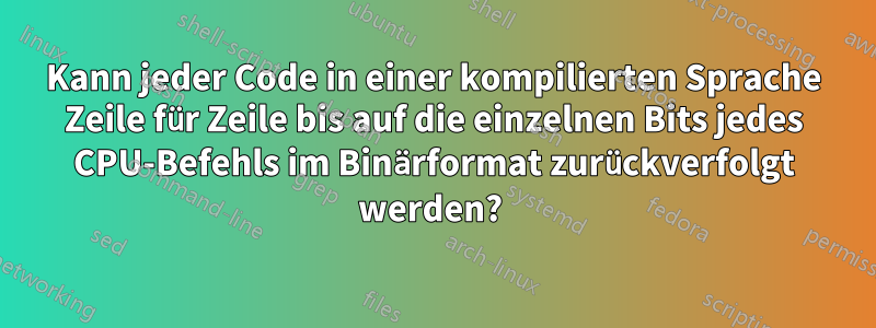 Kann jeder Code in einer kompilierten Sprache Zeile für Zeile bis auf die einzelnen Bits jedes CPU-Befehls im Binärformat zurückverfolgt werden? 