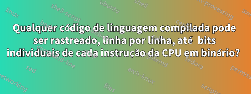 Qualquer código de linguagem compilada pode ser rastreado, linha por linha, até bits individuais de cada instrução da CPU em binário? 