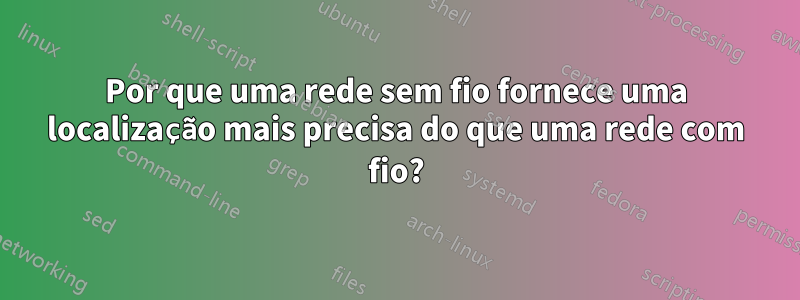 Por que uma rede sem fio fornece uma localização mais precisa do que uma rede com fio?