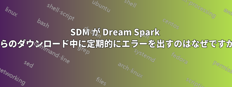 SDM が Dream Spark からのダウンロード中に定期的にエラーを出すのはなぜですか?