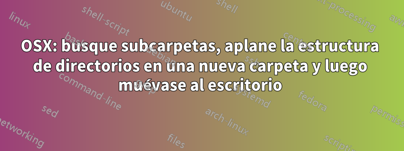 OSX: busque subcarpetas, aplane la estructura de directorios en una nueva carpeta y luego muévase al escritorio