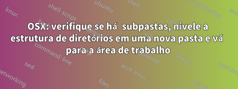 OSX: verifique se há subpastas, nivele a estrutura de diretórios em uma nova pasta e vá para a área de trabalho